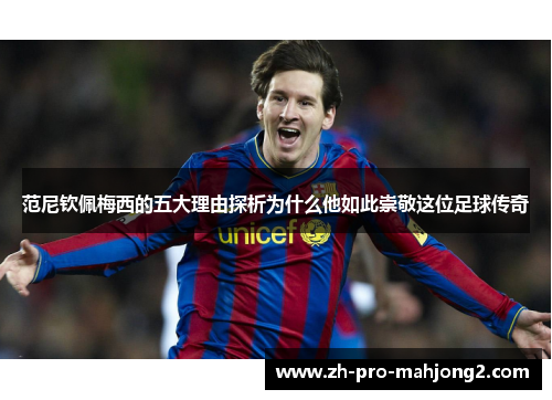 范尼钦佩梅西的五大理由探析为什么他如此崇敬这位足球传奇 范尼钦佩梅西的五大理由探析为什么他如此崇敬这位足球传奇