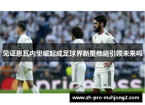 见证恩瓦内里崛起成足球界新星他能引领未来吗 见证恩瓦内里崛起成足球界新星他能引领未来吗