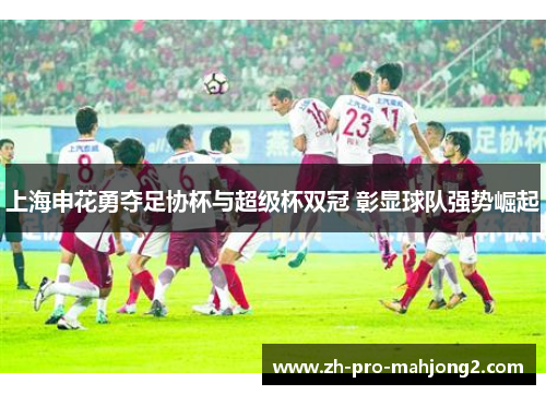 上海申花勇夺足协杯与超级杯双冠 彰显球队强势崛起 上海申花勇夺足协杯与超级杯双冠 彰显球队强势崛起