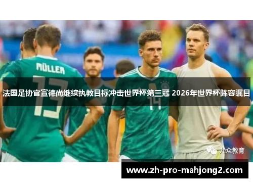 法国足协官宣德尚继续执教目标冲击世界杯第三冠 2026年世界杯阵容瞩目 法国足协官宣德尚继续执教目标冲击世界杯第三冠 2026年世界杯阵容瞩目